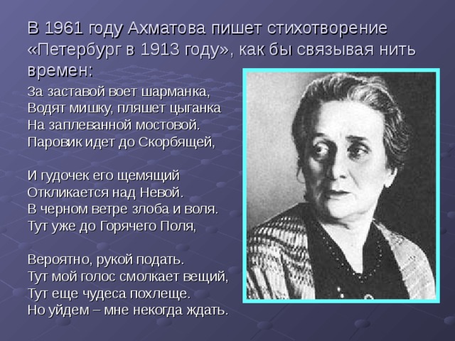 В 1961 году Ахматова пишет стихотворение «Петербург в 1913 году», как бы связывая нить времен: За заставой воет шарманка, Водят мишку, пляшет цыганка На заплеванной мостовой. Паровик идет до Скорбящей, И гудочек его щемящий Откликается над Невой. В черном ветре злоба и воля. Тут уже до Горячего Поля, Вероятно, рукой подать. Тут мой голос смолкает вещий, Тут еще чудеса похлеще. Но уйдем – мне некогда ждать. 