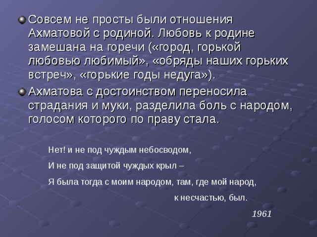 Совсем не просты были отношения Ахматовой с родиной. Любовь к родине замешана на горечи («город, горькой любовью любимый», «обряды наших горьких встреч», «горькие годы недуга»). Ахматова с достоинством переносила страдания и муки, разделила боль с народом, голосом которого по праву стала. Нет! и не под чуждым небосводом, И не под защитой чуждых крыл – Я была тогда с моим народом, там, где мой народ,  к несчастью, был. 1961 