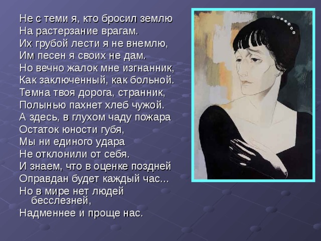 Не с теми я, кто бросил землю На растерзание врагам. Их грубой лести я не внемлю, Им песен я своих не дам. Но вечно жалок мне изгнанник, Как заключенный, как больной. Темна твоя дорога, странник, Полынью пахнет хлеб чужой. А здесь, в глухом чаду пожара Остаток юности губя, Мы ни единого удара Не отклонили от себя. И знаем, что в оценке поздней Оправдан будет каждый час... Но в мире нет людей бесслезней, Надменнее и проще нас. 