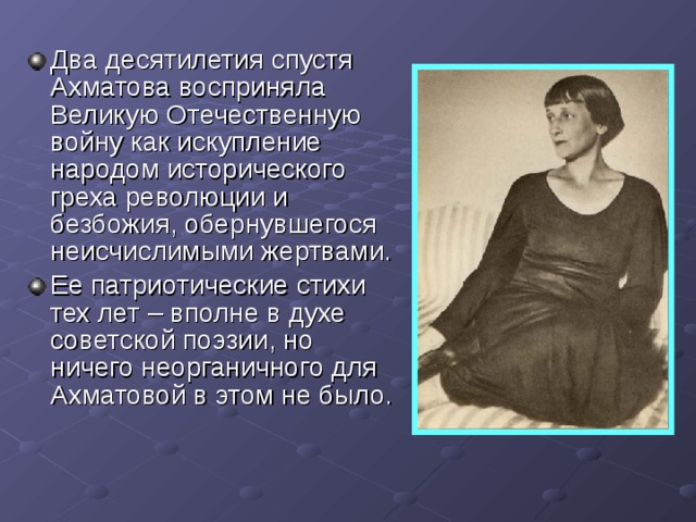 Два десятилетия спустя Ахматова восприняла Великую Отечественную войну как искупление народом исторического греха революции и безбожия, обернувшегося неисчислимыми жертвами. Ее патриотические стихи тех лет – вполне в духе советской поэзии, но ничего неорганичного для Ахматовой в этом не было. 