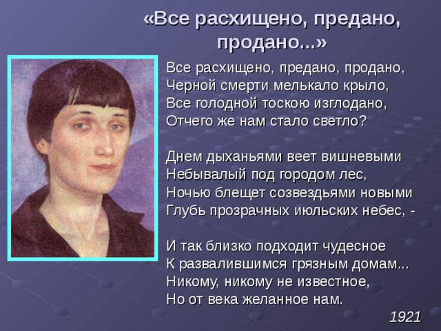 «Все расхищено, предано, продано...» Все расхищено, предано, продано, Черной смерти мелькало крыло, Все голодной тоскою изглодано, Отчего же нам стало светло? Днем дыханьями веет вишневыми Небывалый под городом лес, Ночью блещет созвездьями новыми Глубь прозрачных июльских небес, - И так близко подходит чудесное К развалившимся грязным домам... Никому, никому не известное, Но от века желанное нам. 1921 