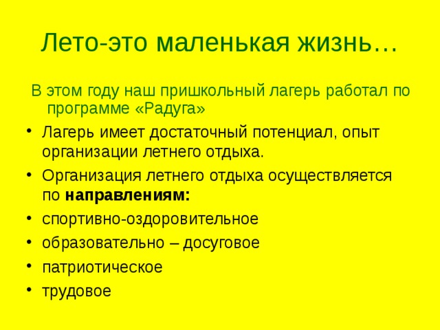Лето-это маленькая жизнь…  В этом году наш пришкольный лагерь работал по программе «Радуга» Лагерь имеет достаточный потенциал, опыт организации летнего отдыха. Организация летнего отдыха осуществляется по направлениям: спортивно-оздоровительное образовательно – досуговое патриотическое трудовое  