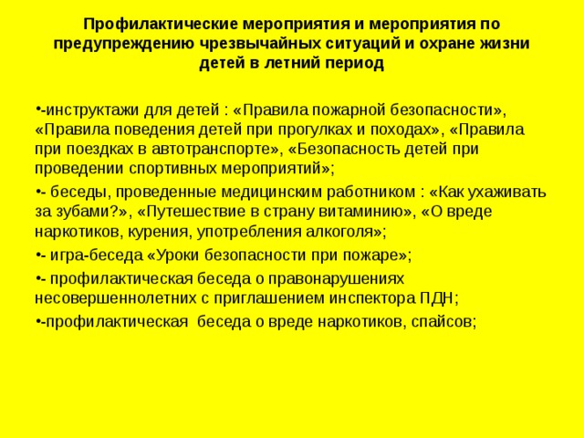 Профилактические мероприятия и мероприятия по предупреждению чрезвычайных ситуаций и охране жизни детей в летний период     -инструктажи для детей : «Правила пожарной безопасности», «Правила поведения детей при прогулках и походах», «Правила при поездках в автотранспорте», «Безопасность детей при проведении спортивных мероприятий»; - беседы, проведенные медицинским работником : «Как ухаживать за зубами?», «Путешествие в страну витаминию», «О вреде наркотиков, курения, употребления алкоголя»; - игра-беседа «Уроки безопасности при пожаре»; - профилактическая беседа о правонарушениях несовершеннолетних с приглашением инспектора ПДН; -профилактическая беседа о вреде наркотиков, спайсов;  