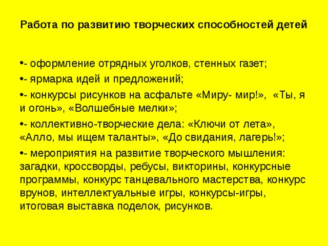 Работа по развитию творческих способностей детей     - оформление отрядных уголков, стенных газет; - ярмарка идей и предложений; - конкурсы рисунков на асфальте «Миру- мир!», «Ты, я и огонь», «Волшебные мелки»; - коллективно-творческие дела: «Ключи от лета», «Алло, мы ищем таланты», «До свидания, лагерь!»; - мероприятия на развитие творческого мышления: загадки, кроссворды, ребусы, викторины, конкурсные программы, конкурс танцевального мастерства, конкурс врунов, интеллектуальные игры, конкурсы-игры, итоговая выставка поделок, рисунков. 