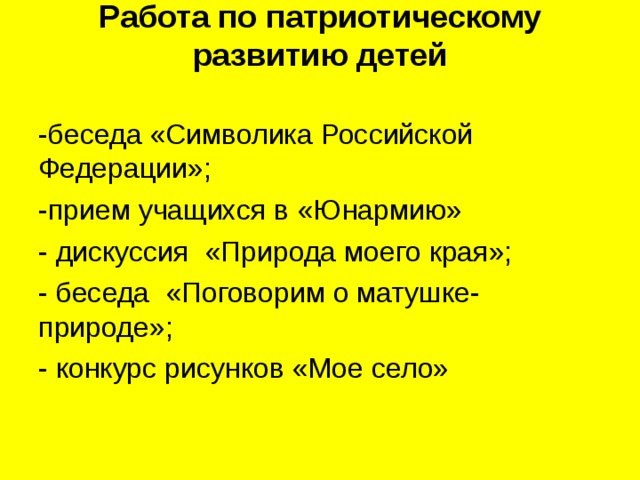 Работа по патриотическому развитию детей   -беседа «Символика Российской Федерации»; -прием учащихся в «Юнармию» - дискуссия «Природа моего края»; - беседа «Поговорим о матушке-природе»; - конкурс рисунков «Мое село» 