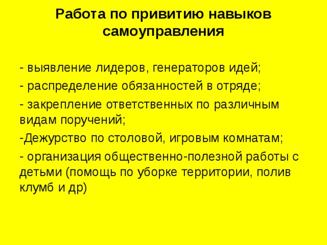 Работа по привитию навыков самоуправления   - выявление лидеров, генераторов идей; - распределение обязанностей в отряде; - закрепление ответственных по различным видам поручений; -Дежурство по столовой, игровым комнатам; - организация общественно-полезной работы с детьми (помощь по уборке территории, полив клумб и др) 