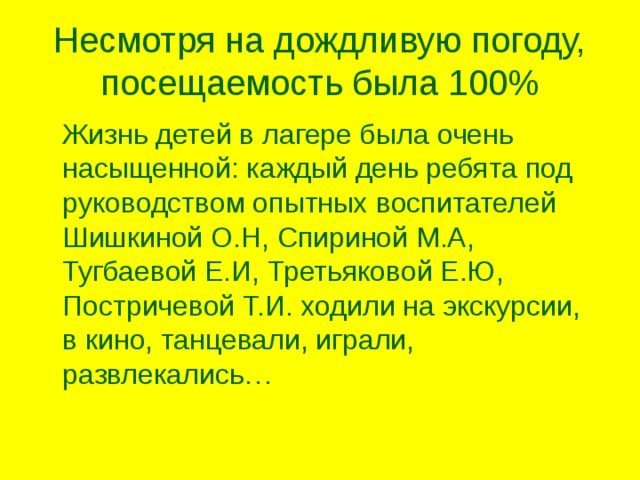 Несмотря на дождливую погоду, посещаемость была 100%  Жизнь детей в лагере была очень насыщенной: каждый день ребята под руководством опытных воспитателей Шишкиной О.Н, Спириной М.А, Тугбаевой Е.И, Третьяковой Е.Ю, Постричевой Т.И. ходили на экскурсии, в кино, танцевали, играли, развлекались… 