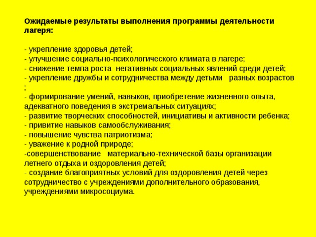 Ожидаемые результаты выполнения программы деятельности лагеря:   - укрепление здоровья детей; - улучшение социально-психологического климата в лагере; - снижение темпа роста негативных социальных явлений среди детей; - укрепление дружбы и сотрудничества между детьми разных возрастов ; - формирование умений, навыков, приобретение жизненного опыта, адекватного поведения в экстремальных ситуациях; - развитие творческих способностей, инициативы и активности ребенка; - привитие навыков самообслуживания; - повышение чувства патриотизма; - уважение к родной природе; -совершенствование материально-технической базы организации летнего отдыха и оздоровления детей; - создание благоприятных условий для оздоровления детей через сотрудничество с учреждениями дополнительного образования, учреждениями микросоциума.   