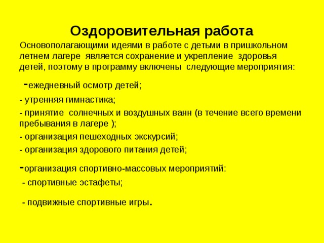 Оздоровительная работа Основополагающими идеями в работе с детьми в пришкольном летнем лагере является сохранение и укрепление здоровья детей, поэтому в программу включены следующие мероприятия:  - ежедневный осмотр детей; - утренняя гимнастика; - принятие солнечных и воздушных ванн (в течение всего времени пребывания в лагере ); - организация пешеходных экскурсий; - организация здорового питания детей; - организация спортивно-массовых мероприятий:  - спортивные эстафеты;  - подвижные спортивные игры . 