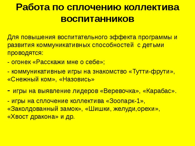 Работа по сплочению коллектива воспитанников   Для повышения воспитательного эффекта программы и развития коммуникативных способностей с детьми проводятся: - огонек «Расскажи мне о себе»; - коммуникативные игры на знакомство «Тутти-фрути», «Снежный ком», «Назовись» - игры на выявление лидеров «Веревочка», «Карабас». - игры на сплочение коллектива «Зоопарк-1», «Заколдованный замок», «Шишки, желуди,орехи», «Хвост дракона» и др. 