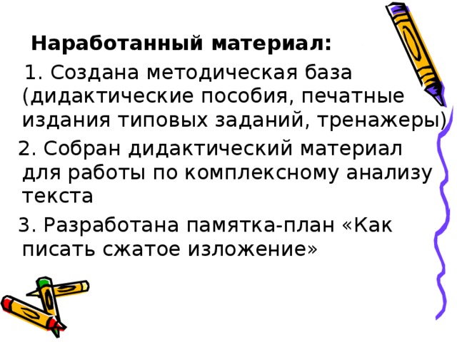  Наработанный материал:  1. Создана методическая база (дидактические пособия, печатные издания типовых заданий, тренажеры)  2. Собран дидактический материал для работы по комплексному анализу текста  3. Разработана памятка-план «Как писать сжатое изложение» 