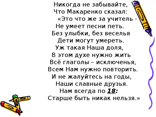  Никогда не забывайте,  Что Макаренко сказал:  «Это что же за учитель -  Не умеет песни петь.  Без улыбки, без веселья  Дети могут умереть.  Уж такая Наша доля,  В этом духе нужно жить  Всё глаголы – исключенья,  Всем Нам нужно повторить.  И не жалуйтесь на годы,  Наши славные друзья.  Нам всегда по 18 :  Старше быть никак нельзя.» 