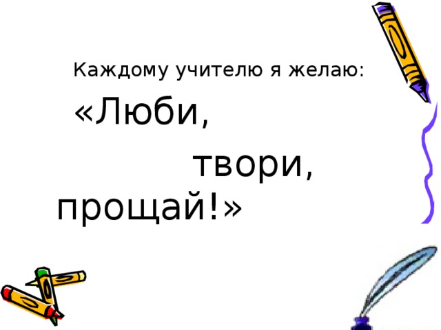  Каждому учителю я желаю:   «Люби,  твори, прощай!» 