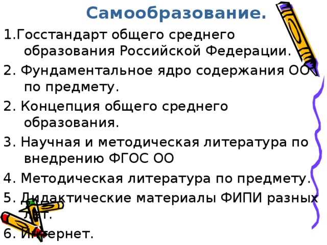  Самообразование. 1.Госстандарт общего среднего образования Российской Федерации. 2. Фундаментальное ядро содержания ОО по предмету. 2. Концепция общего среднего образования. 3. Научная и методическая литература по внедрению ФГОС ОО 4. Методическая литература по предмету. 5. Дидактические материалы ФИПИ разных лет. 6. Интернет. 