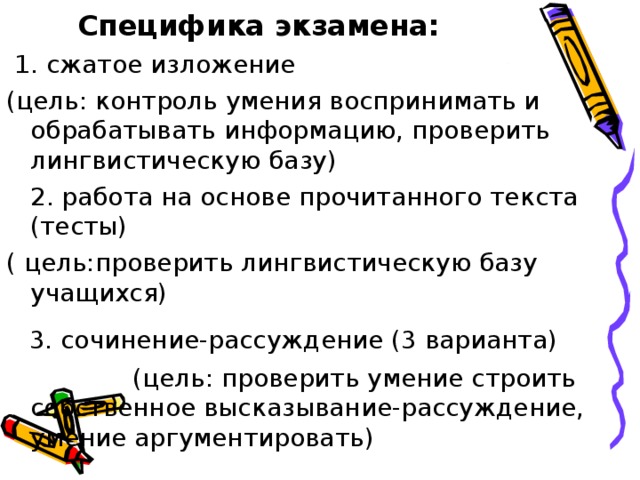  Специфика экзамена:  1. сжатое изложение (цель: контроль умения воспринимать и обрабатывать информацию, проверить лингвистическую базу)  2. работа на основе прочитанного текста (тесты) ( цель:проверить лингвистическую базу учащихся)  3. сочинение-рассуждение (3 варианта)  (цель: проверить умение строить собственное высказывание-рассуждение, умение аргументировать) 