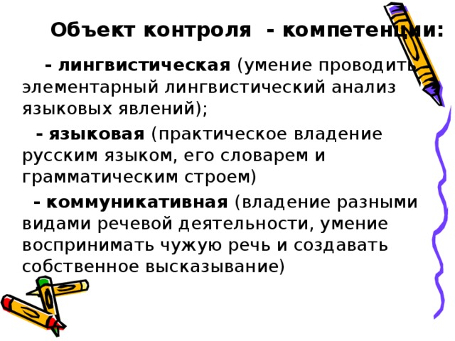   Объект контроля - компетенции:  - лингвистическая (умение проводить элементарный лингвистический анализ языковых явлений);  - языковая (практическое владение русским языком, его словарем и грамматическим строем)  - коммуникативная (владение разными видами речевой деятельности, умение воспринимать чужую речь и создавать собственное высказывание) 
