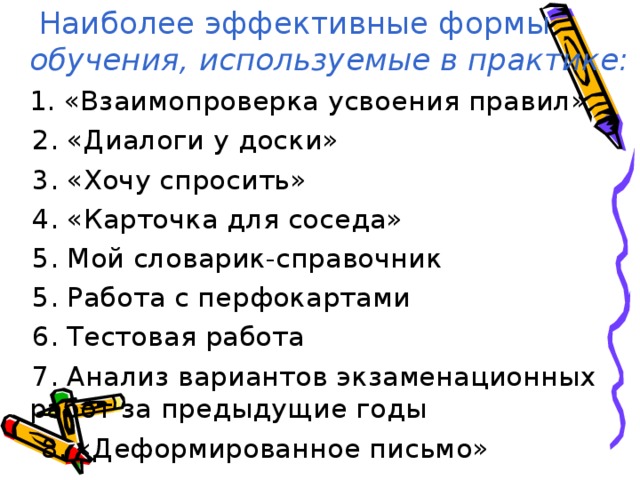   Наиболее эффективные формы обучения, используемые в практике:  1. «Взаимопроверка усвоения правил»  2. «Диалоги у доски»  3. «Хочу спросить»  4. «Карточка для соседа»  5. Мой словарик-справочник  5. Работа с перфокартами  6. Тестовая работа  7. Анализ вариантов экзаменационных работ за предыдущие годы  8. «Деформированное письмо» 