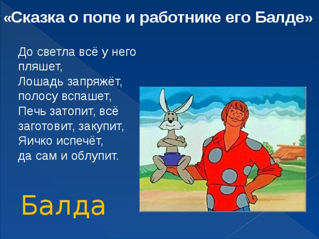 « Сказка о попе и работнике его Балде » До светла всё у него пляшет, Лошадь запряжёт, полосу вспашет, Печь затопит, всё заготовит, закупит, Яичко испечёт, да сам и облупит. Балда 