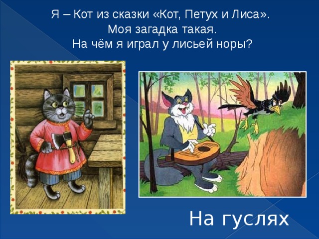 Я – Кот из сказки «Кот, Петух и Лиса».  Моя загадка такая.  На чём я играл у лисьей норы? На гуслях 