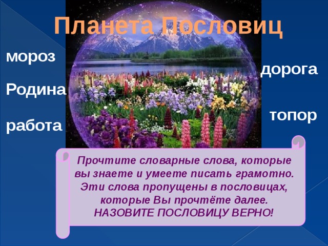 Планета Пословиц мороз дорога Родина топор работа Прочтите словарные слова, которые вы знаете и умеете писать грамотно. Эти слова пропущены в пословицах, которые Вы прочтёте далее. НАЗОВИТЕ ПОСЛОВИЦУ ВЕРНО! 