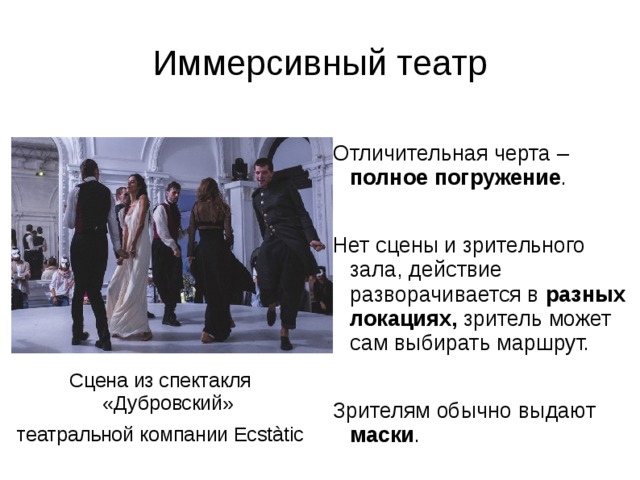 Иммерсивный театр Отличительная черта – полное погружение . Нет сцены и зрительного зала, действие разворачивается в разных локациях, зритель может сам выбирать маршрут. Зрителям обычно выдают маски . Сцена из спектакля «Дубровский» театральной компании Ecstàtic 