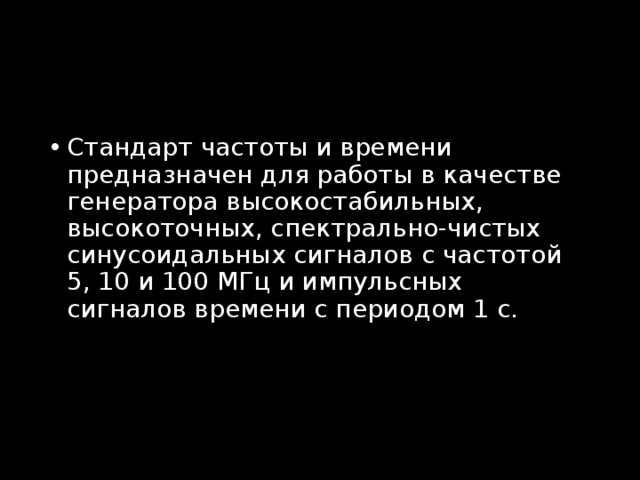 Стандарт частоты и времени предназначен для работы в качестве генератора высокостабильных, высокоточных, спектрально-чистых синусоидальных сигналов с частотой 5, 10 и 100 МГц и импульсных сигналов времени с периодом 1 с. 