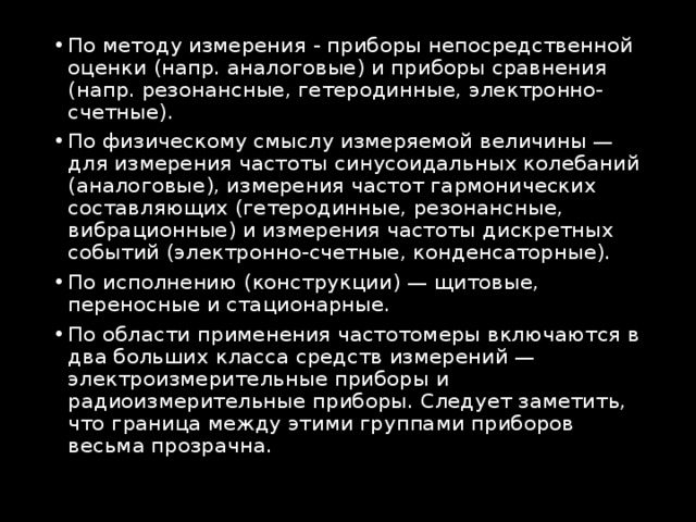 По методу измерения - приборы непосредственной оценки (напр. аналоговые) и приборы сравнения (напр. резонансные, гетеродинные, электронно-счетные). По физическому смыслу измеряемой величины — для измерения частоты синусоидальных колебаний (аналоговые), измерения частот гармонических составляющих (гетеродинные, резонансные, вибрационные) и измерения частоты дискретных событий (электронно-счетные, конденсаторные). По исполнению (конструкции) — щитовые, переносные и стационарные. По области применения частотомеры включаются в два больших класса средств измерений — электроизмерительные приборы и радиоизмерительные приборы. Следует заметить, что граница между этими группами приборов весьма прозрачна. 