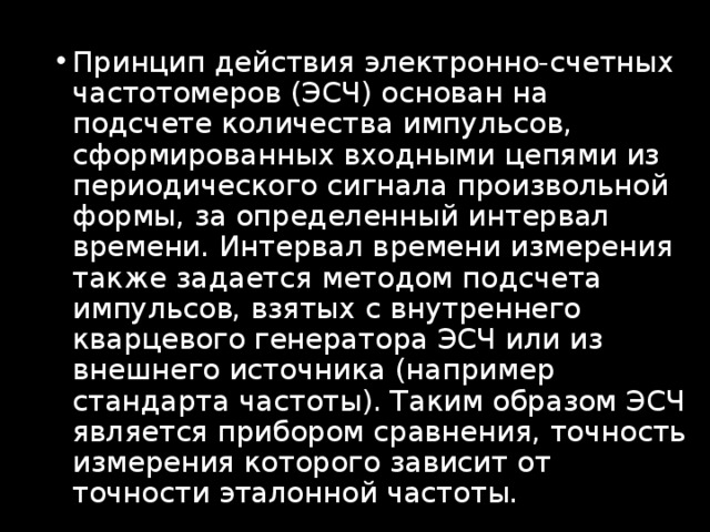 Принцип действия электронно-счетных частотомеров (ЭСЧ) основан на подсчете количества импульсов, сформированных входными цепями из периодического сигнала произвольной формы, за определенный интервал времени. Интервал времени измерения также задается методом подсчета импульсов, взятых с внутреннего кварцевого генератора ЭСЧ или из внешнего источника (например стандарта частоты). Таким образом ЭСЧ является прибором сравнения, точность измерения которого зависит от точности эталонной частоты. 