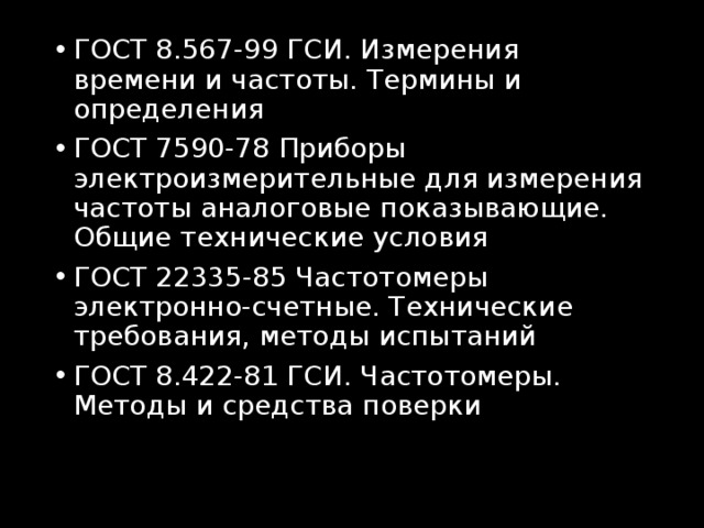 ГОСТ 8.567-99 ГСИ. Измерения времени и частоты. Термины и определения ГОСТ 7590-78 Приборы электроизмерительные для измерения частоты аналоговые показывающие. Общие технические условия ГОСТ 22335-85 Частотомеры электронно-счетные. Технические требования, методы испытаний ГОСТ 8.422-81 ГСИ. Частотомеры. Методы и средства поверки  
