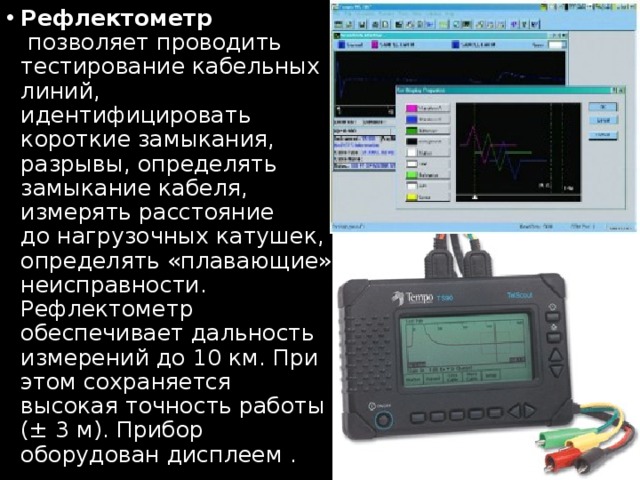 Рефлектометр  позволяет проводить тестирование кабельных линий, идентифицировать короткие замыкания, разрывы, определять замыкание кабеля, измерять расстояние до нагрузочных катушек, определять «плавающие» неисправности. Рефлектометр обеспечивает дальность измерений до 10 км. При этом сохраняется высокая точность работы (± 3 м). Прибор оборудован дисплеем . 