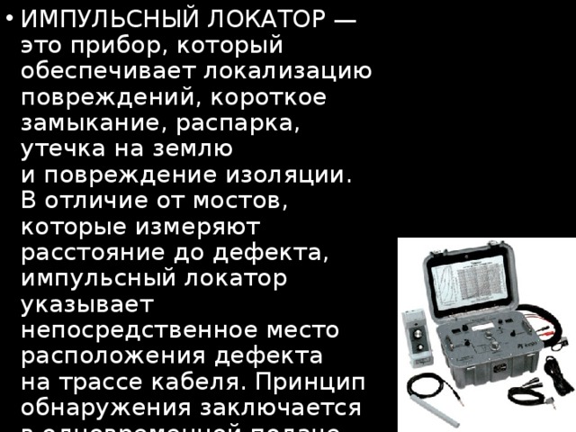 ИМПУЛЬСНЫЙ ЛОКАТОР  — это прибор, который обеспечивает локализацию повреждений, короткое замыкание, распарка, утечка на землю и повреждение изоляции. В отличие от мостов, которые измеряют расстояние до дефекта, импульсный локатор указывает непосредственное место расположения дефекта на трассе кабеля. Принцип обнаружения заключается в одновременной подаче коротких высоковольтных, слаботочных импульсов и тонального сигнала  на кабель. 