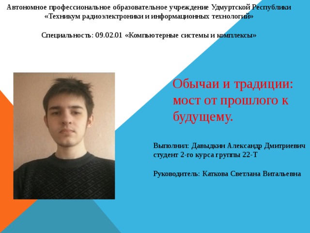 Автономное профессиональное образовательное учреждение Удмуртской Республики «Техникум радиоэлектроники и информационных технологий» Специальность: 09.02.01 «Компьютерные системы и комплексы» Обычаи и традиции: мост от прошлого к будущему. Выполнил: Давыдкин Александр Дмитриевич студент 2-го курса группы 22-Т Руководитель: Каткова Светлана Витальевна 