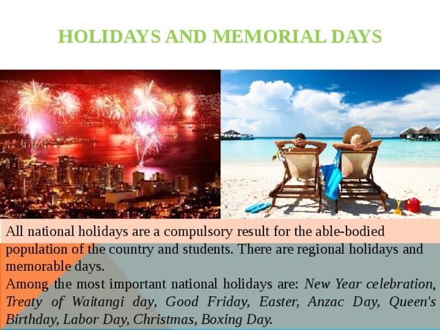 HOLIDAYS AND MEMORIAL DAYS All national holidays are a compulsory result for the able-bodied population of the country and students. There are regional holidays and memorable days. Among the most important national holidays are: New Year celebration , Treaty of Waitangi day, Good Friday, Easter, Anzac Day, Queen's Birthday, Labor Day, Christmas, Boxing Day. 