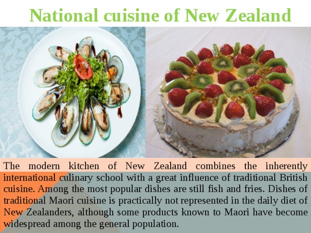 National cuisine of New Zealand The modern kitchen of New Zealand combines the inherently international culinary school with a great influence of traditional British cuisine. Among the most popular dishes are still fish and fries. Dishes of traditional Maori cuisine is practically not represented in the daily diet of New Zealanders, although some products known to Maori have become widespread among the general population. 