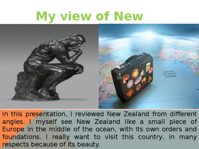 My view of New Zealand In this presentation, I reviewed New Zealand from different angles. I myself see New Zealand like a small piece of Europe in the middle of the ocean, with its own orders and foundations. I really want to visit this country, in many respects because of its beauty. 