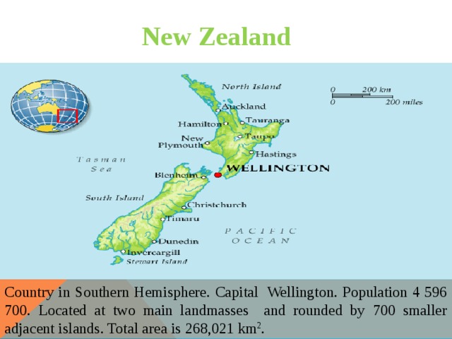 New Zealand Country in Southern Hemisphere. Capital Wellington. Рopulation 4 596 700. Located at two main landmasses and rounded by 700 smaller adjacent islands. Total area is 268,021 km 2 . 