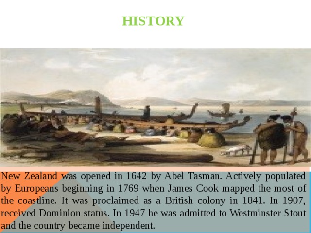HISTORY New Zealand was opened in 1642 by Abel Tasman. Actively populated by Europeans beginning in 1769 when James Cook mapped the most of the coastline. It was proclaimed as a British colony in 1841. In 1907, received Dominion status. In 1947 he was admitted to Westminster Stout and the country became independent. 