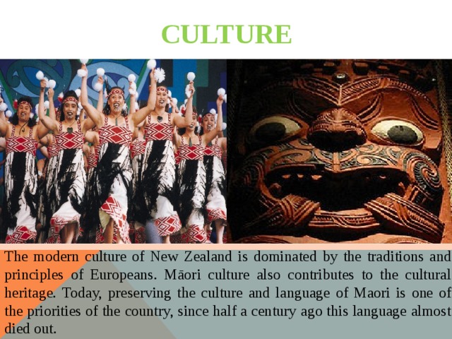 CULTURE The modern culture of New Zealand is dominated by the traditions and principles of Europeans. Māori culture also contributes to the cultural heritage. Today, preserving the culture and language of Maori is one of the priorities of the country, since half a century ago this language almost died out. 