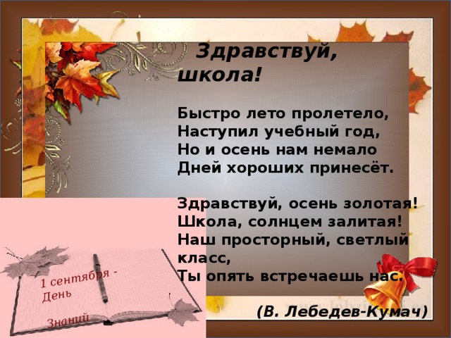 1 сентября - День  Знаний  Здравствуй, школа!   Быстро лето пролетело,  Наступил учебный год,   Но и осень нам немало   Дней хороших принесёт.  Здравствуй, осень золотая!  Школа, солнцем залитая!  Наш просторный, светлый класс,  Ты опять встречаешь нас.   (В. Лебедев-Кумач)  