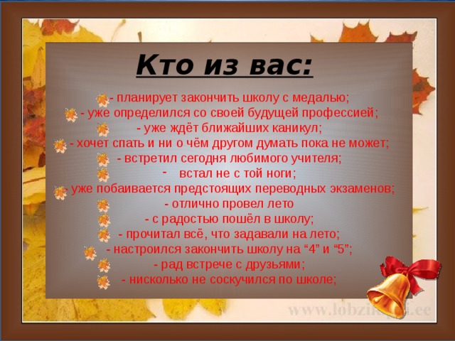 Кто из вас: - планирует закончить школу с медалью; - уже определился со своей будущей профессией; - уже ждёт ближайших каникул; - хочет спать и ни о чём другом думать пока не может; - встретил сегодня любимого учителя; встал не с той ноги; - уже побаивается предстоящих переводных экзаменов; - отлично провел лето - с радостью пошёл в школу; - прочитал всё, что задавали на лето; - настроился закончить школу на “4” и “5”; - рад встрече с друзьями; - нисколько не соскучился по школе;  