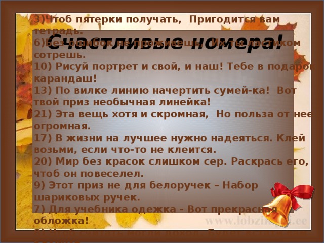 3)Чтоб пятерки получать, Пригодится вам тетрадь. 6)Без ошибок не проживешь, Их ты ластиком сотрешь. 10) Рисуй портрет и свой, и наш! Тебе в подарок карандаш! 13) По вилке линию начертить сумей-ка! Вот твой приз необычная линейка! 21) Эта вещь хотя и скромная, Но польза от нее огромная. 17) В жизни на лучшее нужно надеяться. Клей возьми, если что-то не клеится. 20) Мир без красок слишком сер. Раскрась его, чтоб он повеселел. 9) Этот приз не для белоручек – Набор шариковых ручек. 7) Для учебника одежка - Вот прекрасная обложка! 8) Чтоб считать могли доход, Будет кстати вам блокнот.  Счастливые номера!     