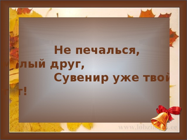  Не печалься, милый друг,  Сувенир уже твой тут!     