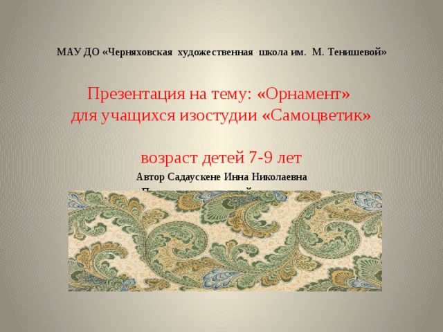 МАУ ДО «Черняховская художественная школа им. М. Тенишевой» Презентация на тему: «Орнамент»  для учащихся изостудии «Самоцветик»  возраст детей 7-9 лет Автор Садаускене Инна Николаевна Преподаватель высшей категории 