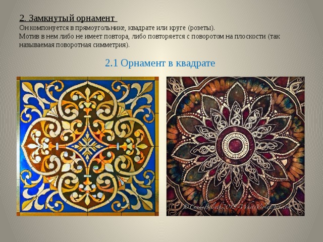 2. Замкнутый орнамент  Он компонуется в прямоугольнике, квадрате или круге (розеты).  Мотив в нем либо не имеет повтора, либо повторяется с поворотом на плоскости (так называемая поворотная симметрия). 2.1 Орнамент в квадрате 
