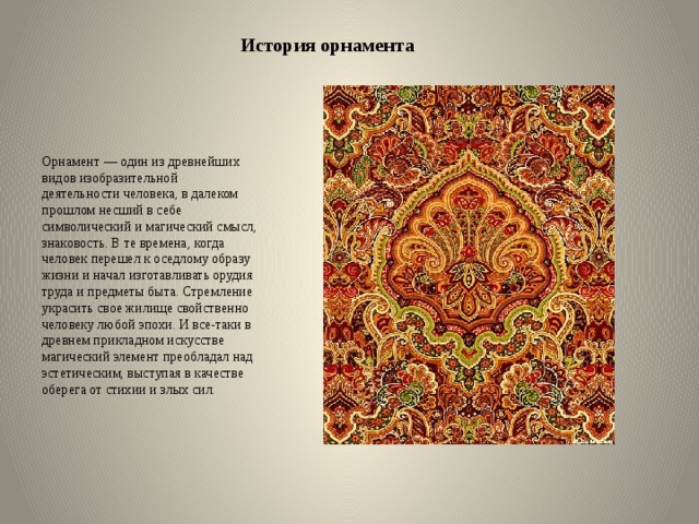 История орнамента Орнамент — один из древнейших видов изобразительной деятельности человека, в далеком прошлом несший в себе символический и магический смысл, знаковость. В те времена, когда человек перешел к оседлому образу жизни и начал изготавливать орудия труда и предметы быта. Стремление украсить свое жилище свойственно человеку любой эпохи. И все-таки в древнем прикладном искусстве магический элемент преобладал над эстетическим, выступая в качестве оберега от стихии и злых сил. 