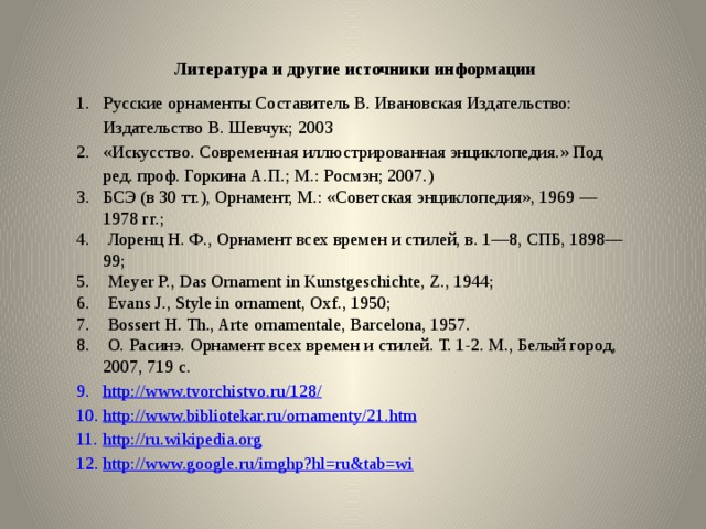  Литература и другие источники информации Русские орнаменты Составитель В. Ивановская Издательство: Издательство В. Шевчук; 2003 «Искусство. Современная иллюстрированная энциклопедия.» Под ред. проф. Горкина А.П.; М.: Росмэн; 2007.) БСЭ (в 30 тт.), Орнамент, М.: «Советская энциклопедия», 1969 — 1978 гг.;  Лоренц Н. Ф., Орнамент всех времен и стилей, в. 1—8, СПБ, 1898—99;  Meyer P., Das Ornament in Kunstgeschichte, Z., 1944;  Evans J., Style in ornament, Oxf., 1950;  Bossert Н. Th., Arte ornamentale, Barcelona, 1957.  О. Расинэ. Орнамент всех времен и стилей. Т. 1-2. М., Белый город, 2007, 719 с. http://www.tvorchistvo.ru/128/ http://www.bibliotekar.ru/ornamenty/21.htm http://ru.wikipedia.org http://www.google.ru/imghp?hl=ru&tab=wi 