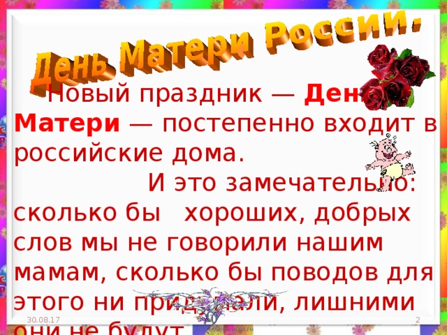  Новый праздник — День Матери — постепенно входит в российские дома.  И это замечательно: сколько бы хороших, добрых слов мы не говорили нашим мамам, сколько бы поводов для этого ни придумали, лишними они не будут. 30.08.17  
