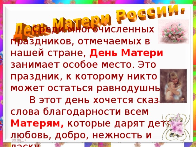  Среди многочисленных праздников, отмечаемых в нашей стране, День Матери занимает особое место. Это праздник, к которому никто не может остаться равнодушным.  В этот день хочется сказать слова благодарности всем Матерям, которые дарят детям любовь, добро, нежность и ласку. 30.08.17  