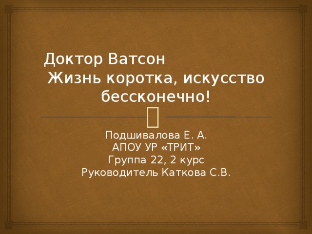 Доктор Ватсон Жизнь коротка, искусство бессконечно! Подшивалова Е. А. АПОУ УР «ТРИТ» Группа 22, 2 курс Руководитель Каткова С.В. 