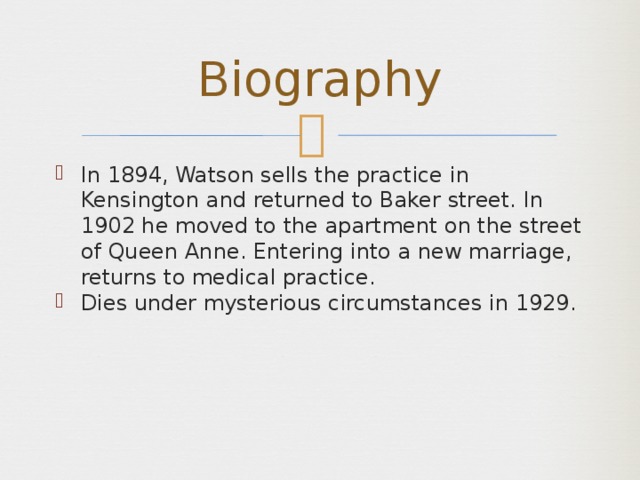 Biography In 1894, Watson sells the practice in Kensington and returned to Baker street. In 1902 he moved to the apartment on the street of Queen Anne. Entering into a new marriage, returns to medical practice. Dies under mysterious circumstances in 1929. 